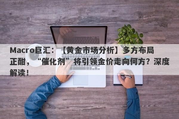 Macro巨汇：【黄金市场分析】多方布局正酣，“催化剂”将引领金价走向何方？深度解读！