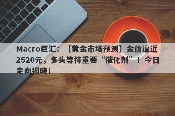 Macro巨汇：【黄金市场预测】金价逼近2520元，多头等待重要“催化剂”！今日走向揭晓！