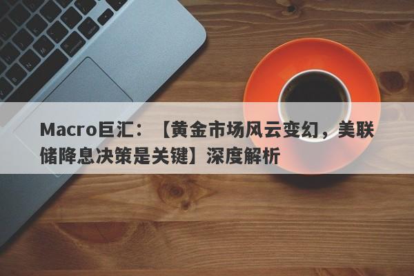 Macro巨汇：【黄金市场风云变幻，美联储降息决策是关键】深度解析