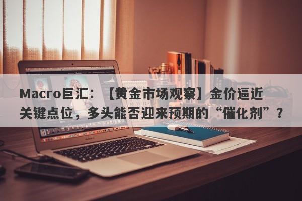 Macro巨汇：【黄金市场观察】金价逼近关键点位，多头能否迎来预期的“催化剂”？