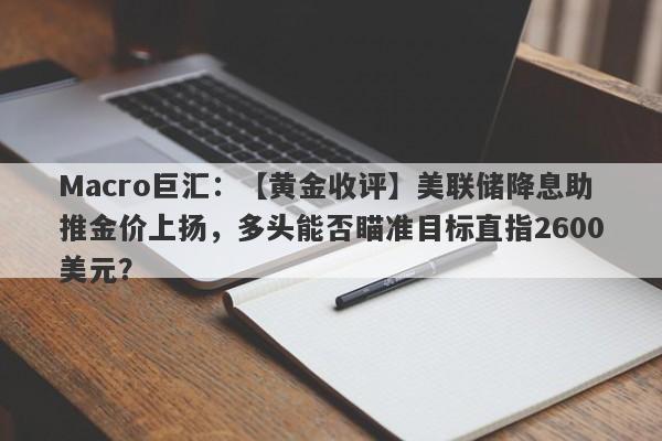 Macro巨汇：【黄金收评】美联储降息助推金价上扬，多头能否瞄准目标直指2600美元？