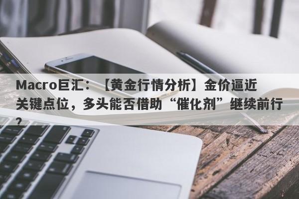 Macro巨汇：【黄金行情分析】金价逼近关键点位，多头能否借助“催化剂”继续前行？