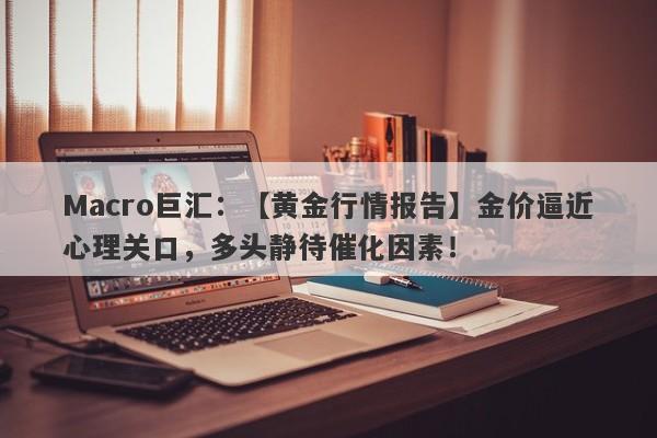 Macro巨汇：【黄金行情报告】金价逼近心理关口，多头静待催化因素！