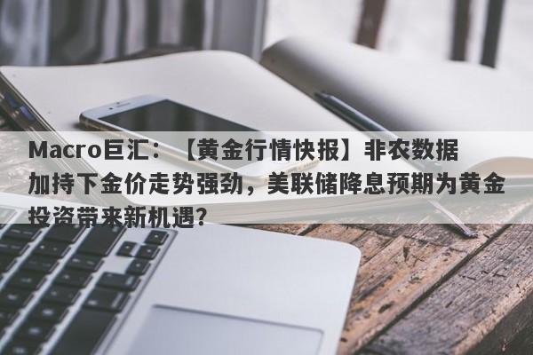 Macro巨汇：【黄金行情快报】非农数据加持下金价走势强劲，美联储降息预期为黄金投资带来新机遇？