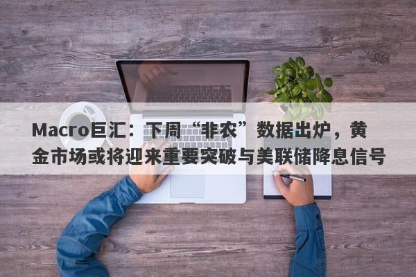 Macro巨汇：下周“非农”数据出炉，黄金市场或将迎来重要突破与美联储降息信号