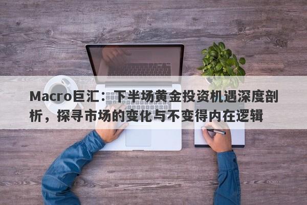 Macro巨汇：下半场黄金投资机遇深度剖析，探寻市场的变化与不变得内在逻辑