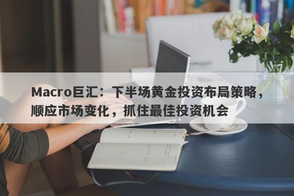 Macro巨汇：下半场黄金投资布局策略，顺应市场变化，抓住最佳投资机会