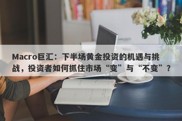 Macro巨汇：下半场黄金投资的机遇与挑战，投资者如何抓住市场“变”与“不变”？