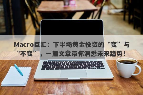 Macro巨汇：下半场黄金投资的“变”与“不变”，一篇文章带你洞悉未来趋势！