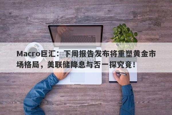 Macro巨汇：下周报告发布将重塑黄金市场格局，美联储降息与否一探究竟！