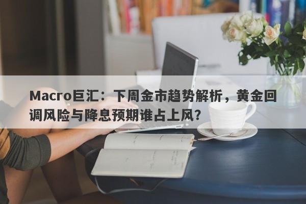 Macro巨汇：下周金市趋势解析，黄金回调风险与降息预期谁占上风？