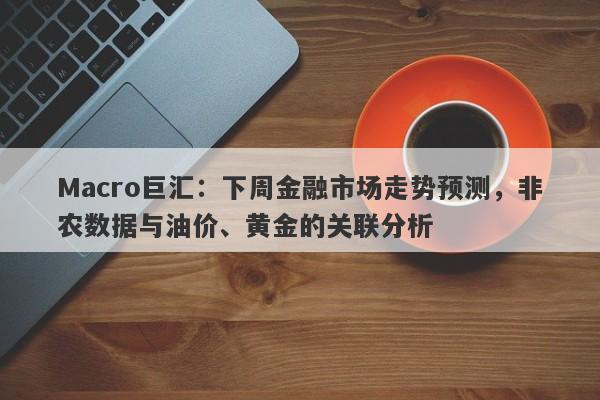 Macro巨汇：下周金融市场走势预测，非农数据与油价、黄金的关联分析