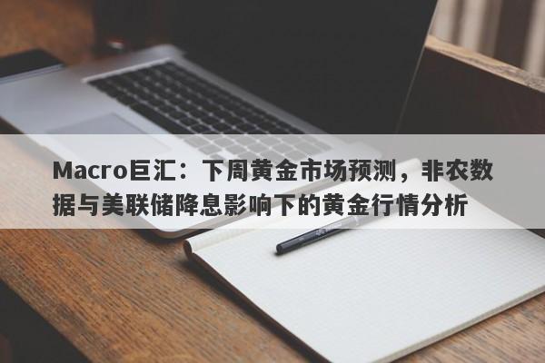 Macro巨汇：下周黄金市场预测，非农数据与美联储降息影响下的黄金行情分析