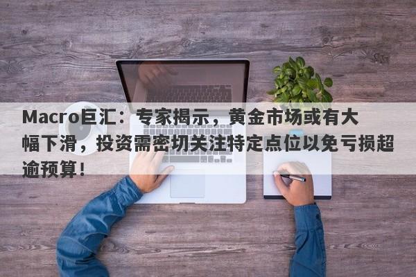 Macro巨汇：专家揭示，黄金市场或有大幅下滑，投资需密切关注特定点位以免亏损超逾预算！