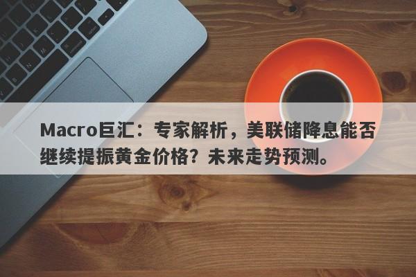 Macro巨汇：专家解析，美联储降息能否继续提振黄金价格？未来走势预测。