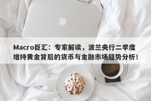 Macro巨汇：专家解读，波兰央行二季度增持黄金背后的货币与金融市场趋势分析！