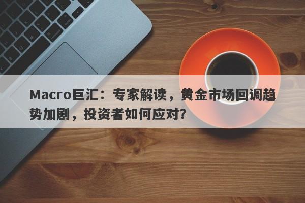 Macro巨汇：专家解读，黄金市场回调趋势加剧，投资者如何应对？