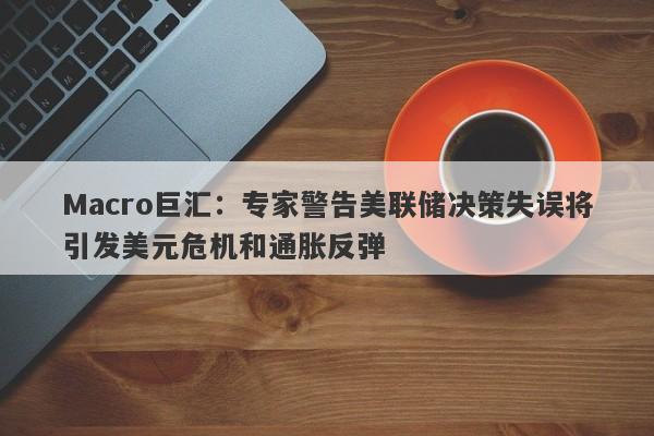 Macro巨汇：专家警告美联储决策失误将引发美元危机和通胀反弹