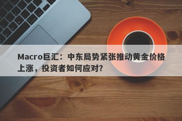 Macro巨汇：中东局势紧张推动黄金价格上涨，投资者如何应对？