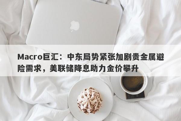 Macro巨汇：中东局势紧张加剧贵金属避险需求，美联储降息助力金价攀升