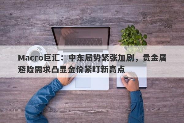 Macro巨汇：中东局势紧张加剧，贵金属避险需求凸显金价紧盯新高点