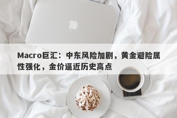 Macro巨汇：中东风险加剧，黄金避险属性强化，金价逼近历史高点