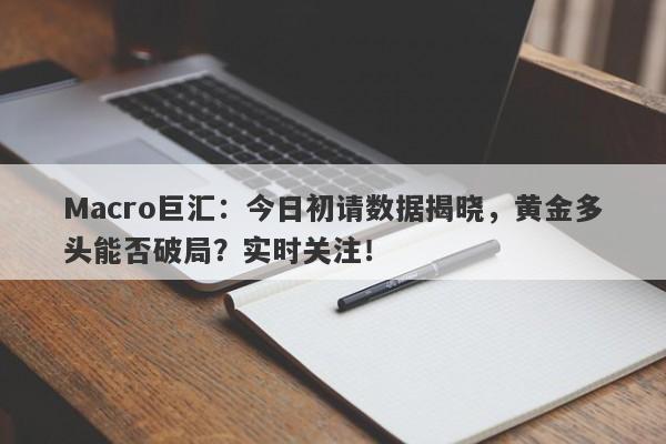 Macro巨汇：今日初请数据揭晓，黄金多头能否破局？实时关注！