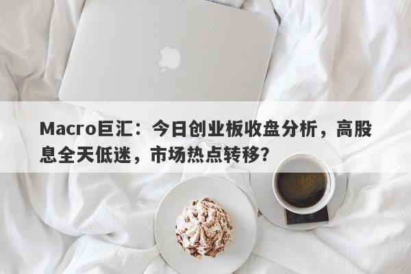 Macro巨汇：今日创业板收盘分析，高股息全天低迷，市场热点转移？