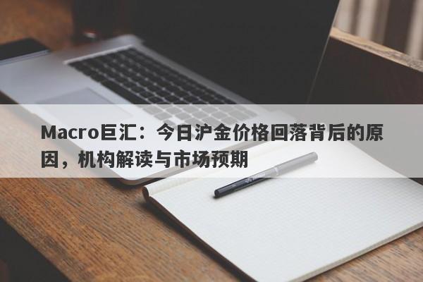 Macro巨汇：今日沪金价格回落背后的原因，机构解读与市场预期